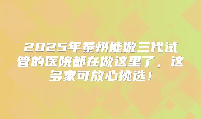 2025年泰州能做三代试管的医院都在做这里了,这多家可放心挑选!