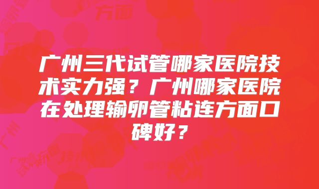 广州三代试管哪家医院技术实力强？广州哪家医院在处理输卵管粘连方面口碑好？