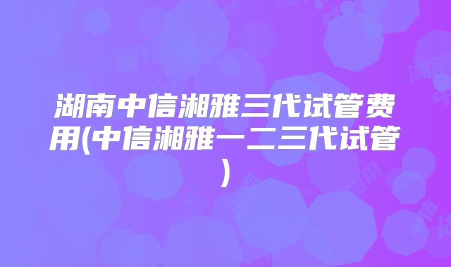 湖南中信湘雅三代试管费用(中信湘雅一二三代试管)