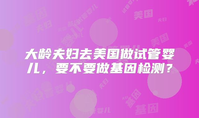 大龄夫妇去美国做试管婴儿，要不要做基因检测？
