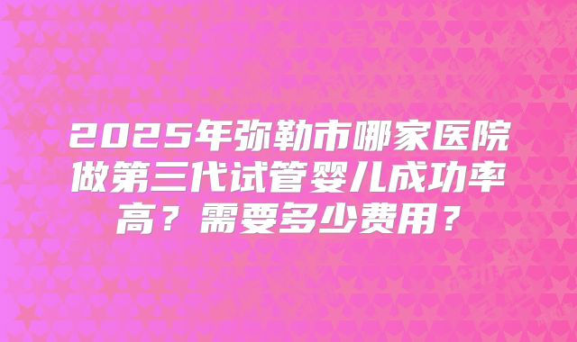 2025年弥勒市哪家医院做第三代试管婴儿成功率高?需要多少费用?