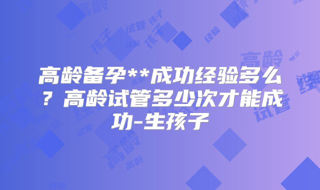 高龄备孕**成功经验多么？高龄试管多少次才能成功-生孩子
