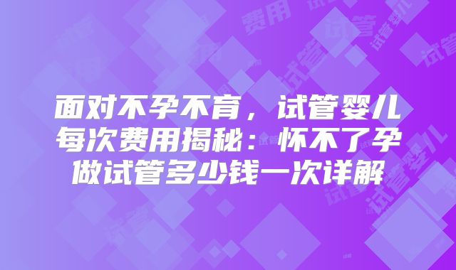 面对不孕不育，试管婴儿每次费用揭秘：怀不了孕做试管多少钱一次详解