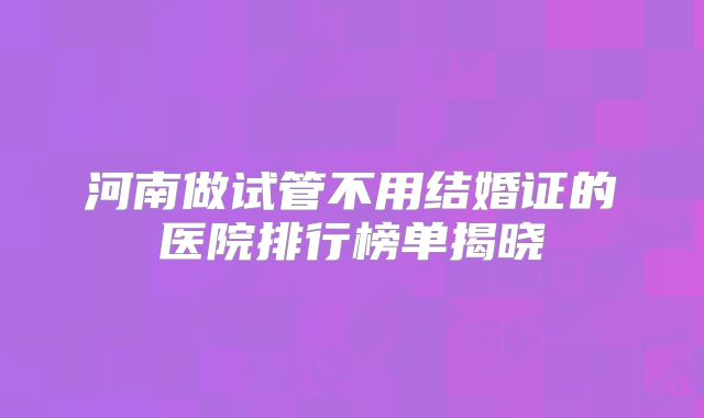 河南做试管不用结婚证的医院排行榜单揭晓
