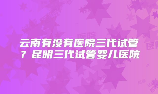 云南有没有医院三代试管？昆明三代试管婴儿医院