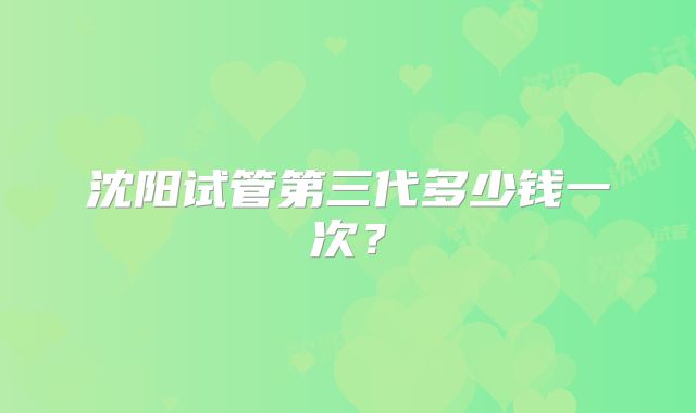 沈阳试管第三代多少钱一次？