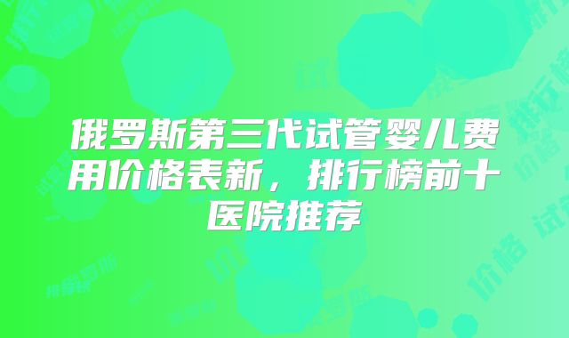俄罗斯第三代试管婴儿费用价格表新，排行榜前十医院推荐
