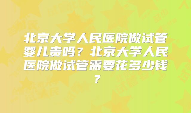 北京大学人民医院做试管婴儿贵吗？北京大学人民医院做试管需要花多少钱？