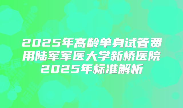 2025年高龄单身试管费用陆军军医大学新桥医院2025年标准解析
