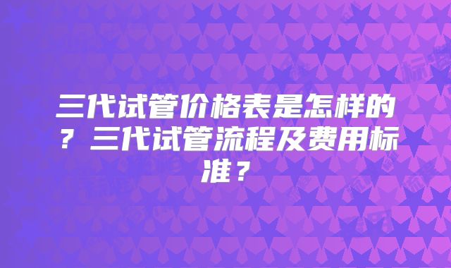 三代试管价格表是怎样的？三代试管流程及费用标准？