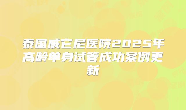 泰国威它尼医院2025年高龄单身试管成功案例更新