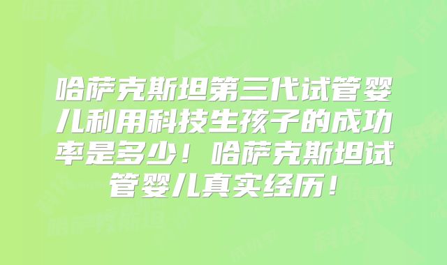 哈萨克斯坦第三代试管婴儿利用科技生孩子的成功率是多少！哈萨克斯坦试管婴儿真实经历！