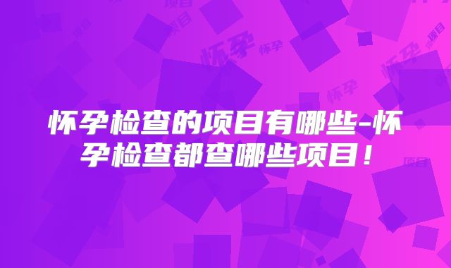怀孕检查的项目有哪些-怀孕检查都查哪些项目!