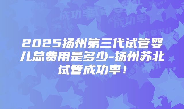 2025扬州第三代试管婴儿总费用是多少-扬州苏北试管成功率！
