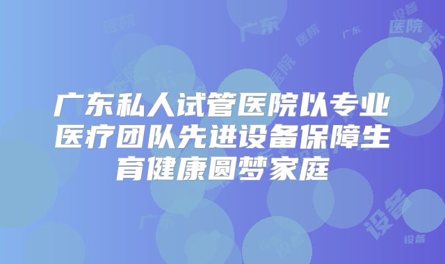 广东私人试管医院以专业医疗团队先进设备保障生育健康圆梦家庭