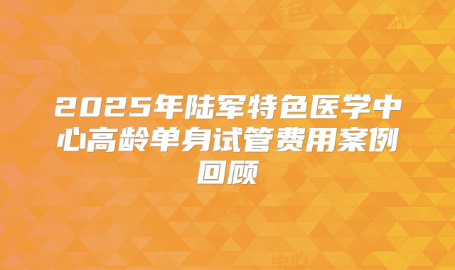 2025年陆军特色医学中心高龄单身试管费用案例回顾