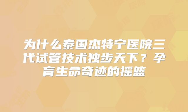 为什么泰国杰特宁医院三代试管技术独步天下?孕育生命奇迹的摇篮
