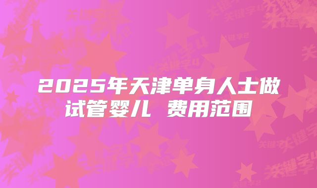2025年天津单身人士做试管婴儿 费用范围