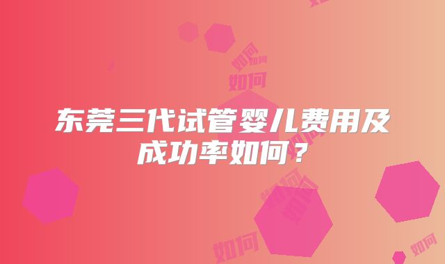 东莞三代试管婴儿费用及成功率如何？