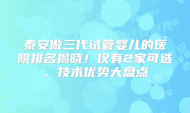 泰安做三代试管婴儿的医院排名揭晓！仅有2家可选，技术优势大盘点