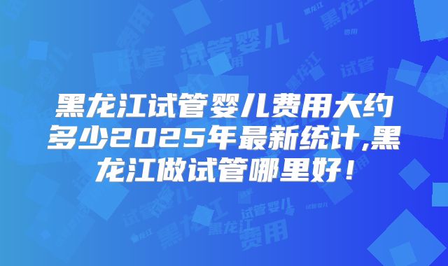 黑龙江试管婴儿费用大约多少2025年最新统计,黑龙江做试管哪里好!