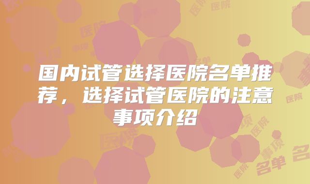 国内试管选择医院名单推荐，选择试管医院的注意事项介绍