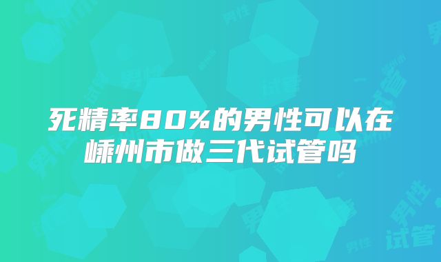 死精率80%的男性可以在嵊州市做三代试管吗