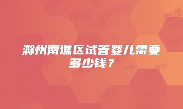 滁州南谯区试管婴儿需要多少钱？