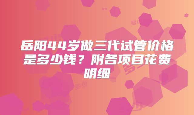 岳阳44岁做三代试管价格是多少钱?附各项目花费明细