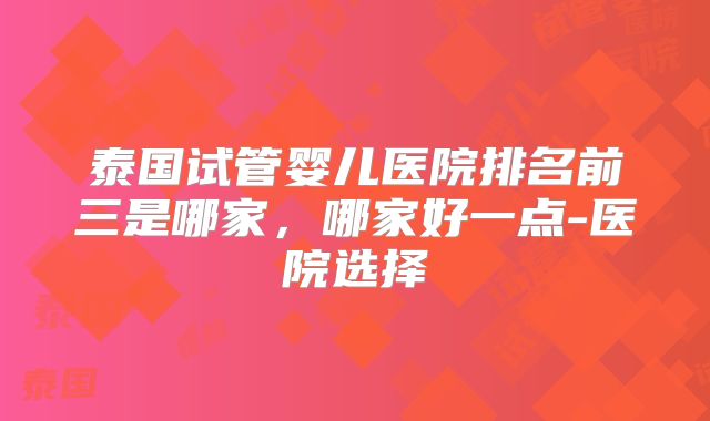 泰国试管婴儿医院排名前三是哪家,哪家好一点-医院选择