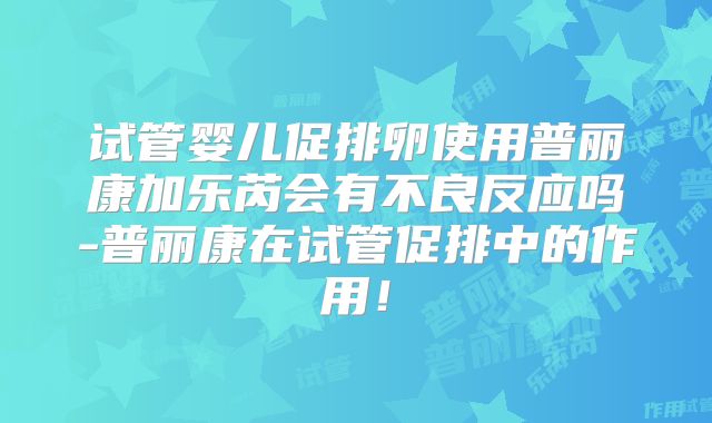 试管婴儿促排卵使用普丽康加乐芮会有不良反应吗-普丽康在试管促排中的作用！