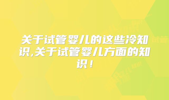 关于试管婴儿的这些冷知识,关于试管婴儿方面的知识！