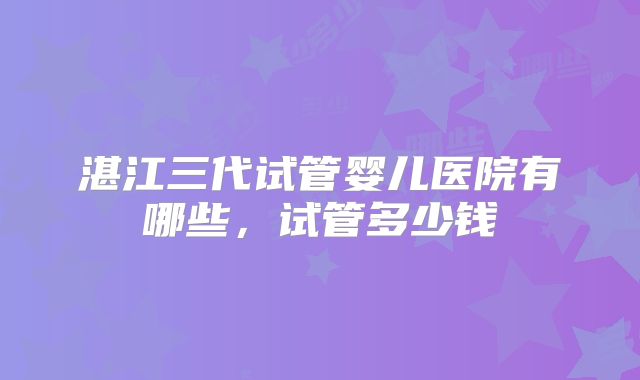 湛江三代试管婴儿医院有哪些,试管多少钱