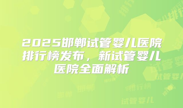 2025邯郸试管婴儿医院排行榜发布，新试管婴儿医院全面解析