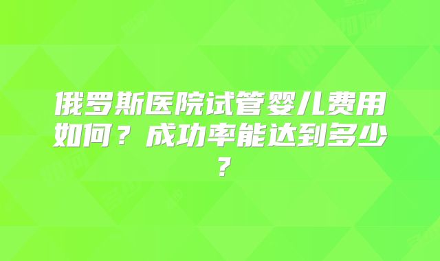 俄罗斯医院试管婴儿费用如何？成功率能达到多少？