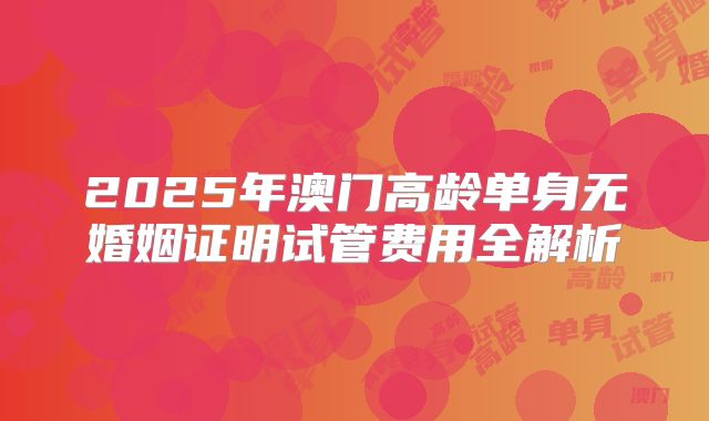 2025年澳门高龄单身无婚姻证明试管费用全解析