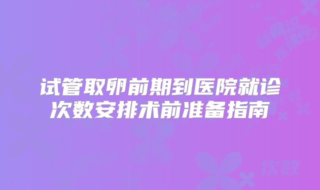 试管取卵前期到医院就诊次数安排术前准备指南