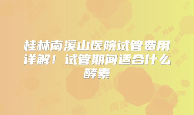 桂林南溪山医院试管费用详解!试管期间适合什么酵素