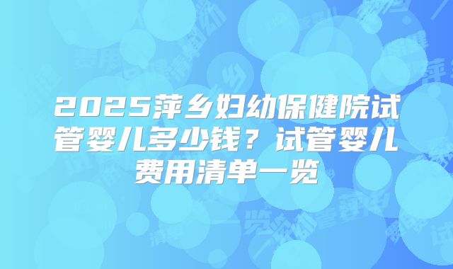 2025萍乡妇幼保健院试管婴儿多少钱？试管婴儿费用清单一览