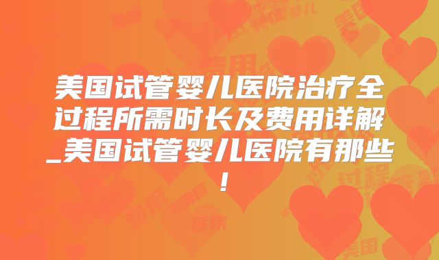 美国试管婴儿医院治疗全过程所需时长及费用详解_美国试管婴儿医院有那些！