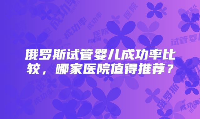 俄罗斯试管婴儿成功率比较，哪家医院值得推荐？