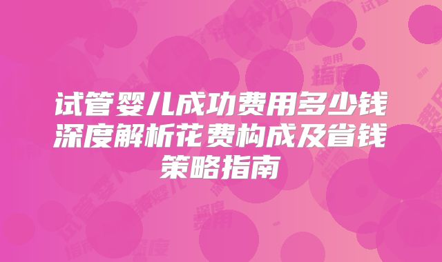 试管婴儿成功费用多少钱深度解析花费构成及省钱策略指南