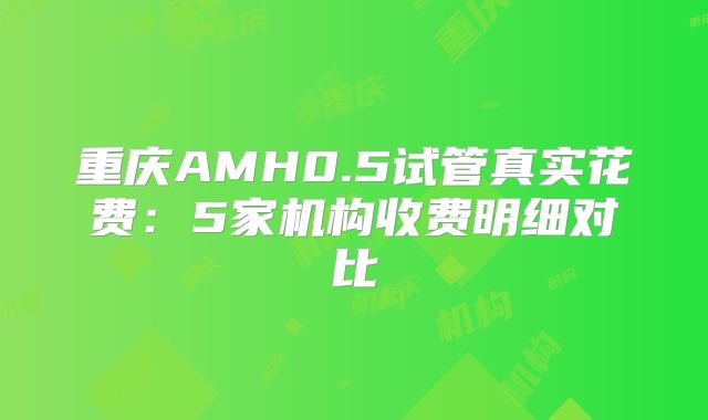 重庆AMH0.5试管真实花费:5家机构收费明细对比