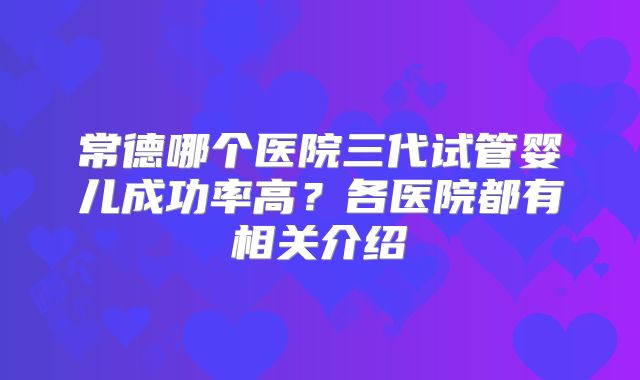 常德哪个医院三代试管婴儿成功率高？各医院都有相关介绍