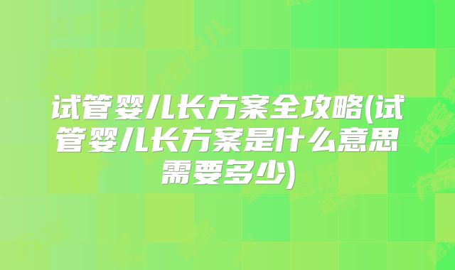 试管婴儿长方案全攻略(试管婴儿长方案是什么意思需要多少)