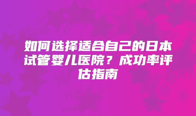 如何选择适合自己的日本试管婴儿医院？成功率评估指南