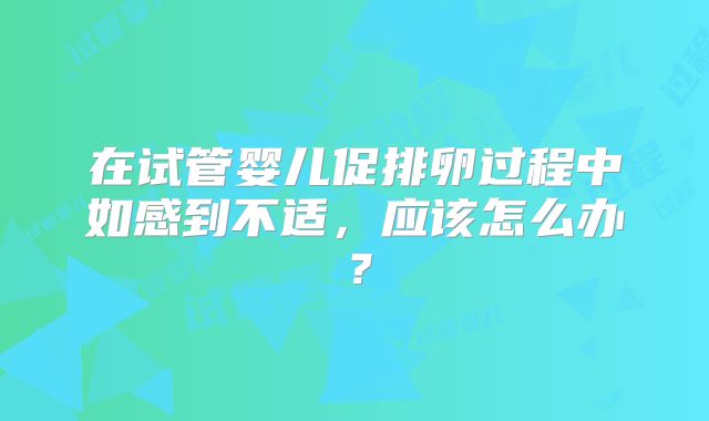 在试管婴儿促排卵过程中如感到不适，应该怎么办？