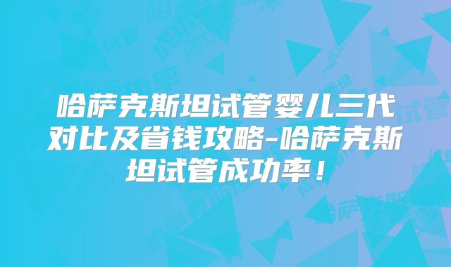 哈萨克斯坦试管婴儿三代对比及省钱攻略-哈萨克斯坦试管成功率！