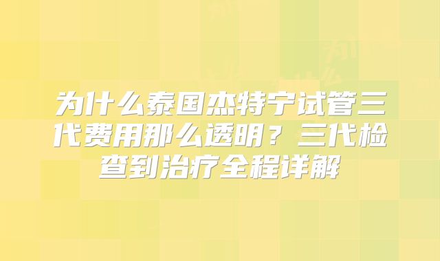 为什么泰国杰特宁试管三代费用那么透明?三代检查到治疗全程详解