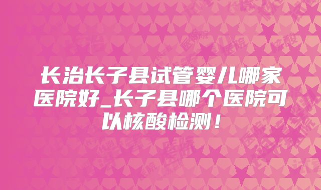 长治长子县试管婴儿哪家医院好_长子县哪个医院可以核酸检测！